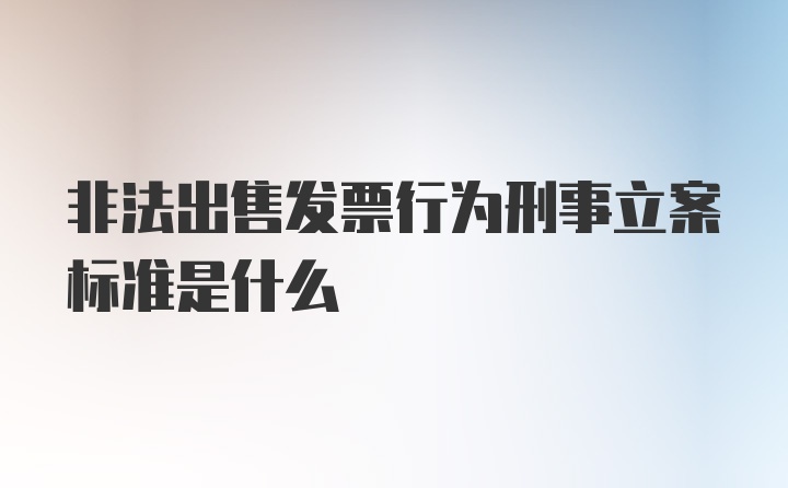 非法出售发票行为刑事立案标准是什么