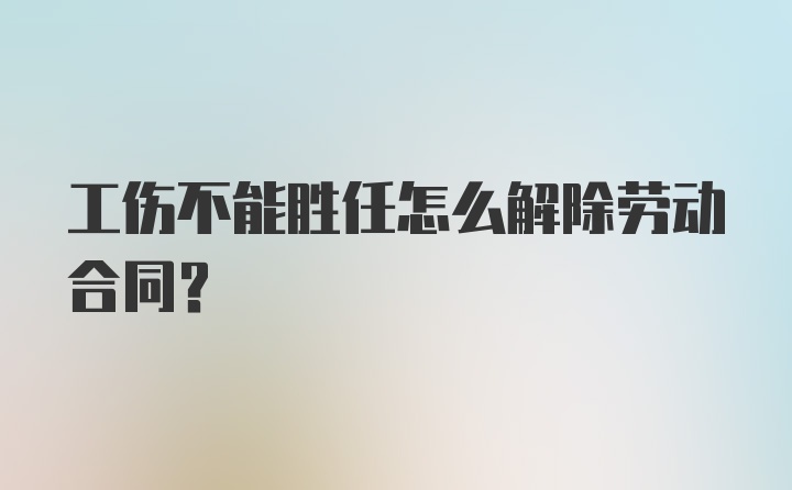 工伤不能胜任怎么解除劳动合同？