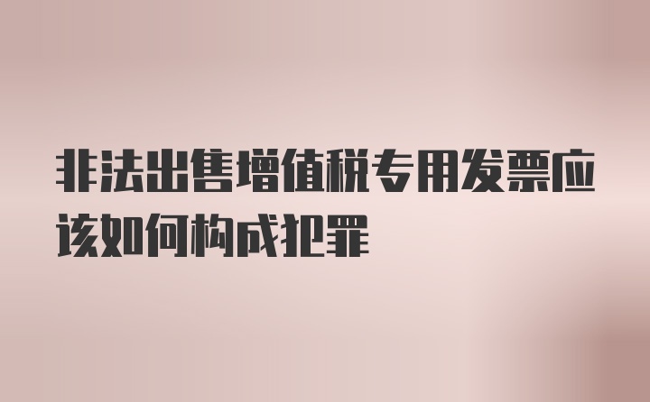 非法出售增值税专用发票应该如何构成犯罪