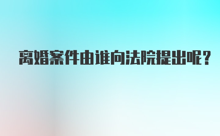 离婚案件由谁向法院提出呢？