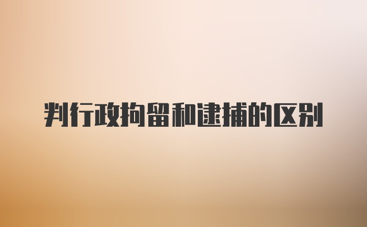 判行政拘留和逮捕的区别