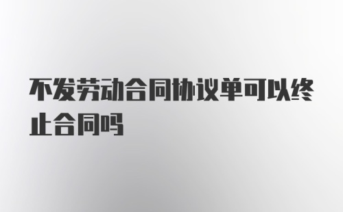 不发劳动合同协议单可以终止合同吗