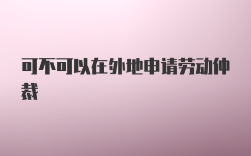 可不可以在外地申请劳动仲裁