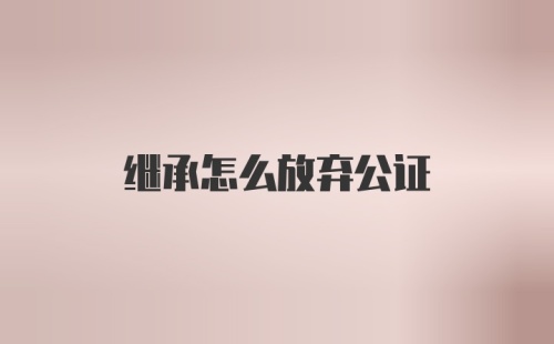 继承怎么放弃公证