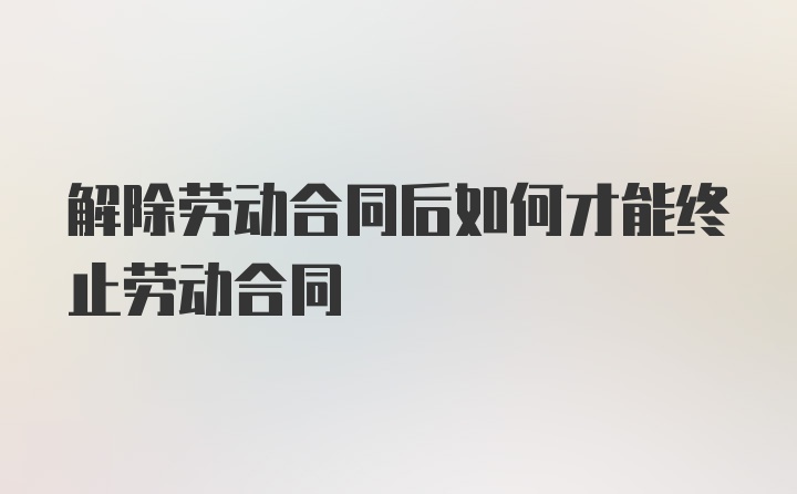 解除劳动合同后如何才能终止劳动合同