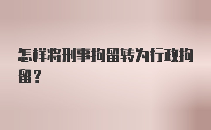 怎样将刑事拘留转为行政拘留？