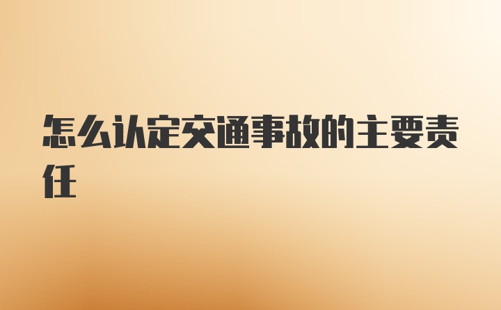 怎么认定交通事故的主要责任