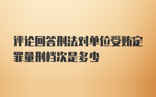 评论回答刑法对单位受贿定罪量刑档次是多少