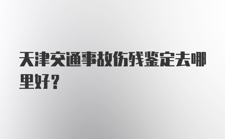 天津交通事故伤残鉴定去哪里好？