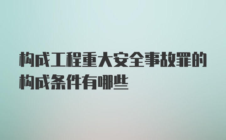 构成工程重大安全事故罪的构成条件有哪些