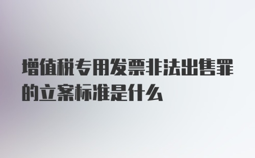 增值税专用发票非法出售罪的立案标准是什么