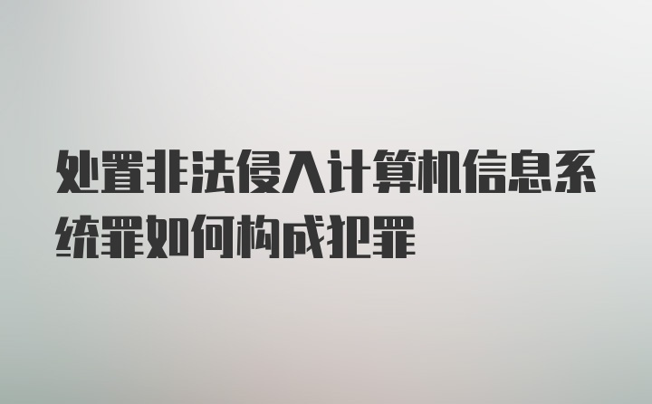 处置非法侵入计算机信息系统罪如何构成犯罪