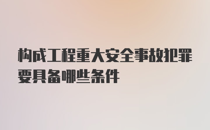 构成工程重大安全事故犯罪要具备哪些条件