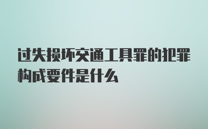 过失损坏交通工具罪的犯罪构成要件是什么