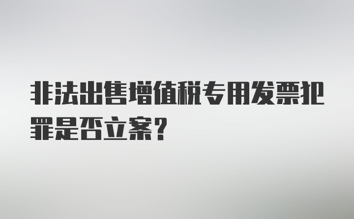 非法出售增值税专用发票犯罪是否立案?