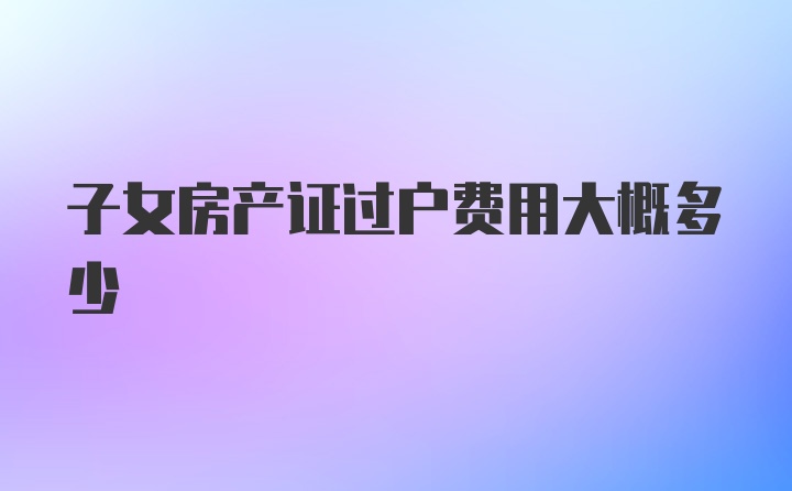 子女房产证过户费用大概多少