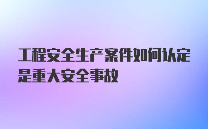 工程安全生产案件如何认定是重大安全事故