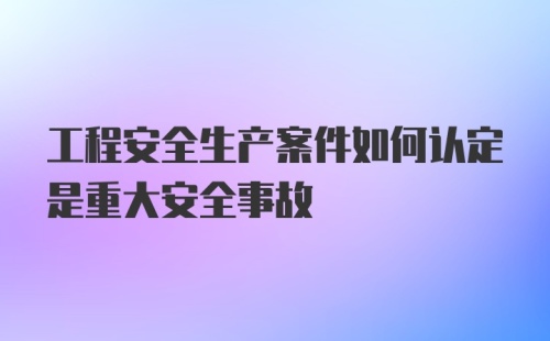 工程安全生产案件如何认定是重大安全事故