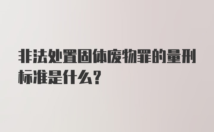 非法处置固体废物罪的量刑标准是什么？