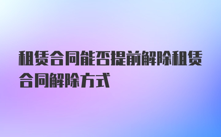 租赁合同能否提前解除租赁合同解除方式