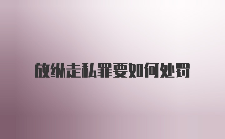 放纵走私罪要如何处罚