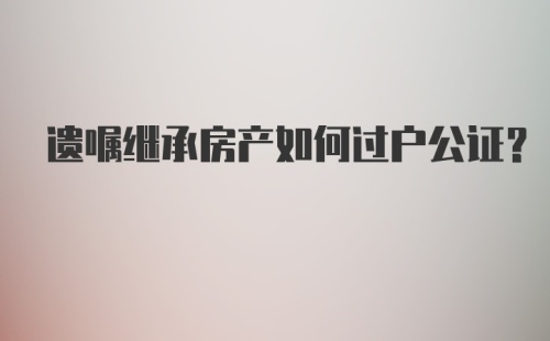 遗嘱继承房产如何过户公证？