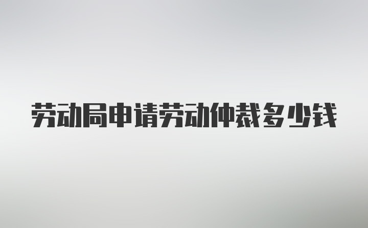 劳动局申请劳动仲裁多少钱