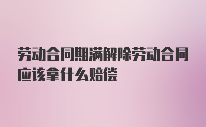 劳动合同期满解除劳动合同应该拿什么赔偿