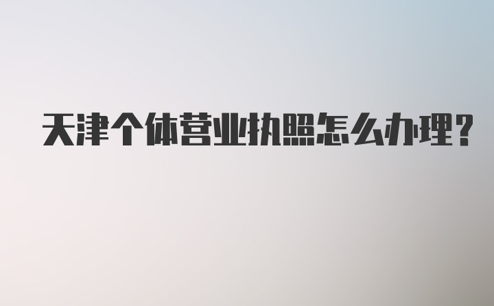 天津个体营业执照怎么办理？