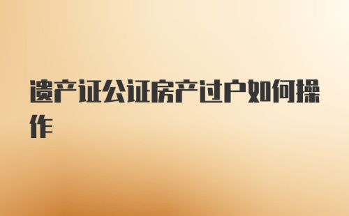 遗产证公证房产过户如何操作