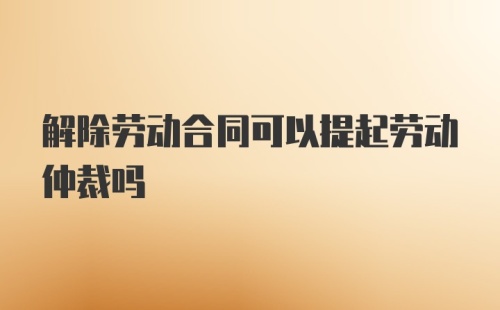 解除劳动合同可以提起劳动仲裁吗