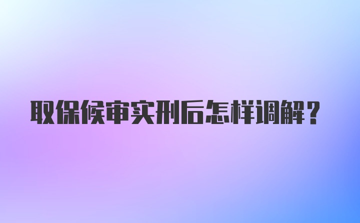 取保候审实刑后怎样调解?