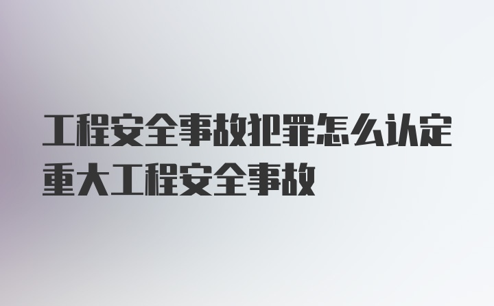 工程安全事故犯罪怎么认定重大工程安全事故