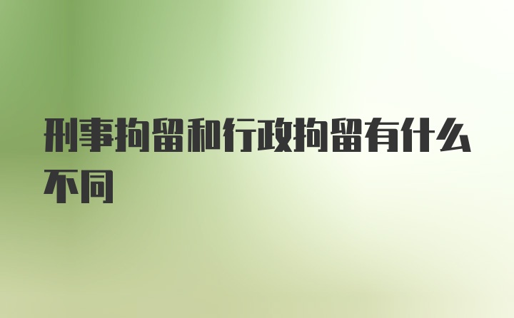 刑事拘留和行政拘留有什么不同