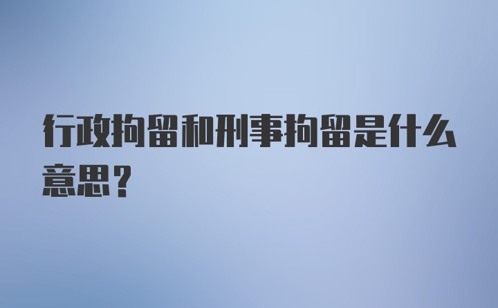 行政拘留和刑事拘留是什么意思？