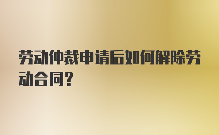 劳动仲裁申请后如何解除劳动合同？