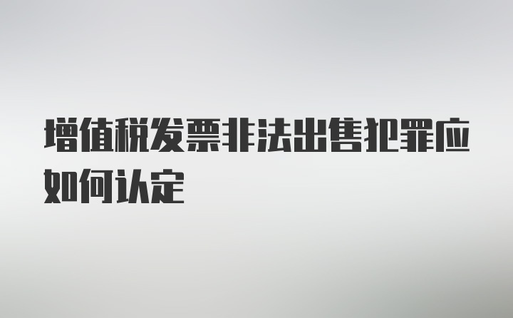 增值税发票非法出售犯罪应如何认定