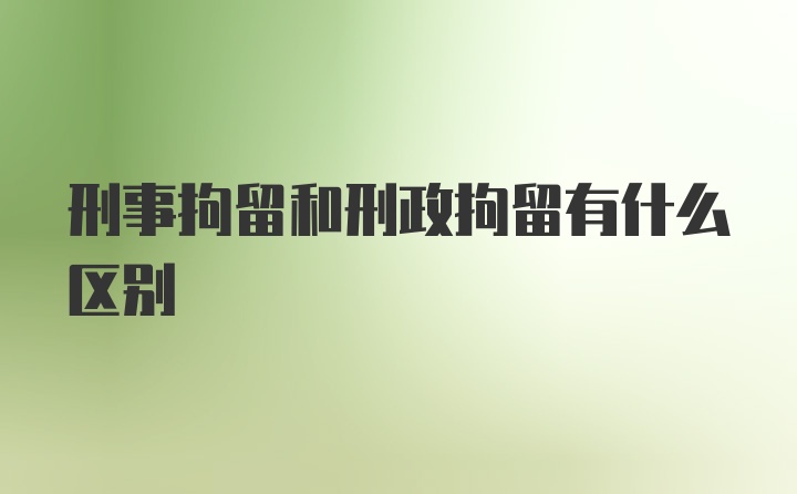 刑事拘留和刑政拘留有什么区别