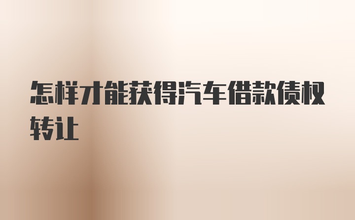 怎样才能获得汽车借款债权转让