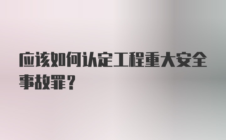 应该如何认定工程重大安全事故罪？