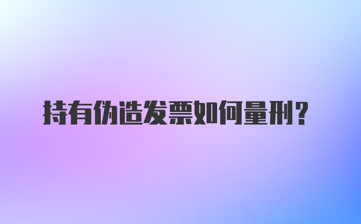 持有伪造发票如何量刑？