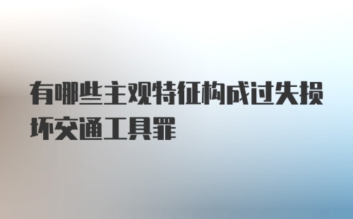 有哪些主观特征构成过失损坏交通工具罪