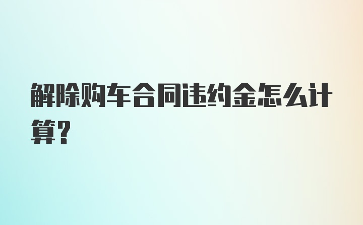 解除购车合同违约金怎么计算？