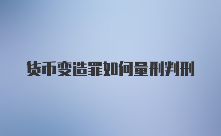 货币变造罪如何量刑判刑