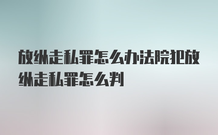 放纵走私罪怎么办法院犯放纵走私罪怎么判