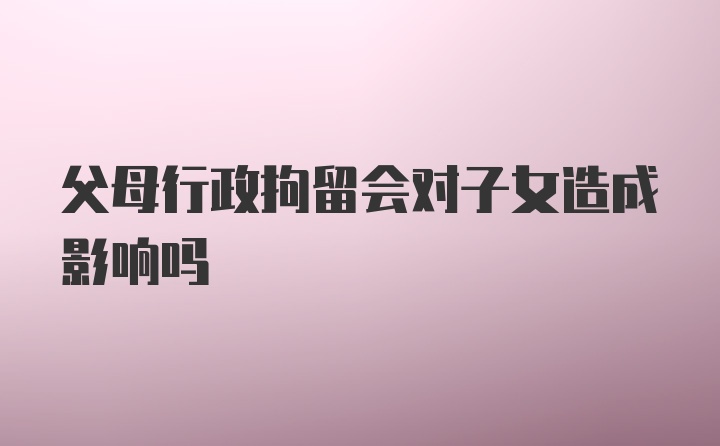 父母行政拘留会对子女造成影响吗