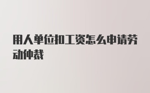 用人单位扣工资怎么申请劳动仲裁