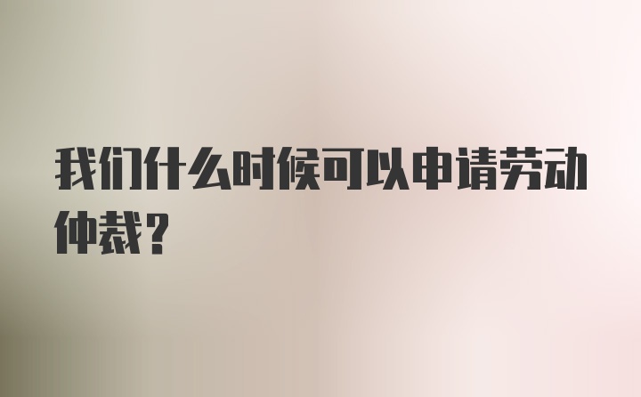 我们什么时候可以申请劳动仲裁？