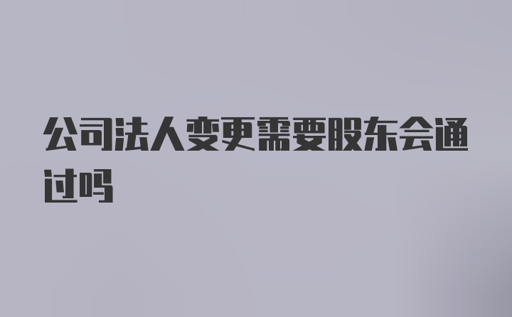 公司法人变更需要股东会通过吗