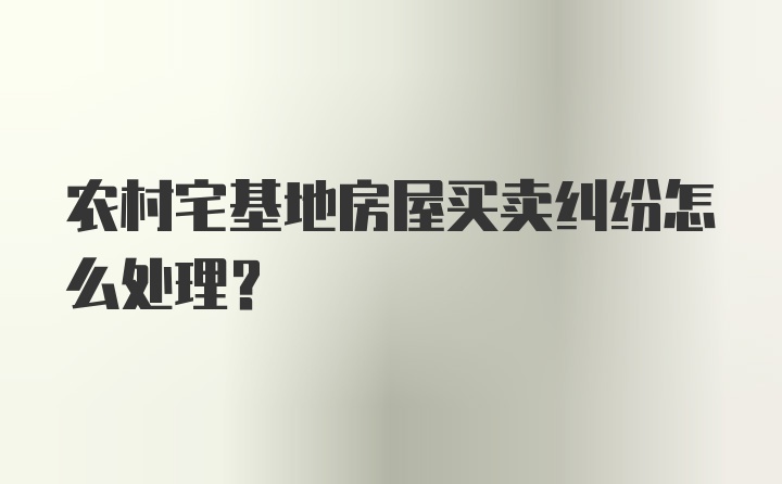 农村宅基地房屋买卖纠纷怎么处理?